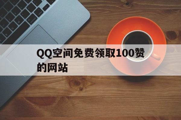 QQ空间免费领取100赞的网站(空间免费领取100赞的网站是什么)